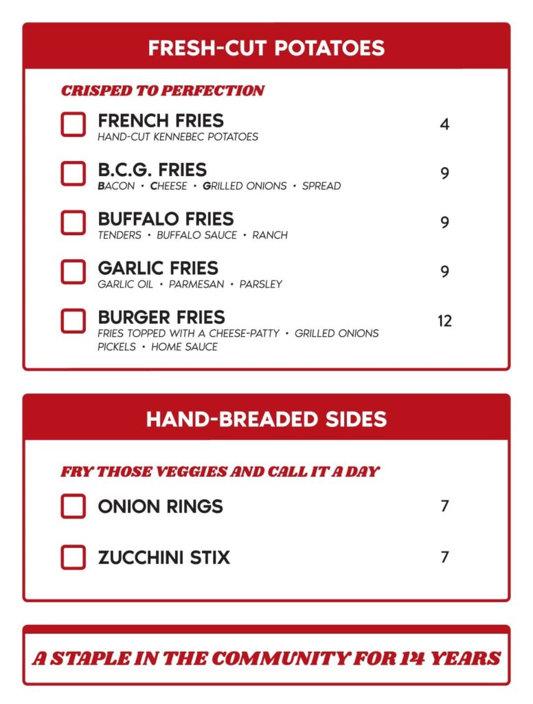 CRISPED TO PERFECTION D FRENCH FRIES 4 HAND-CUT KENNEBECP OTATOES D B.C.G. FRIES 9 BACON • CHEESE • GRILLED ONIONS • SPREAD D BUFFALO FRIES 9 TENDERS • BUFFALO SAUCE • RANCH D GARLIC FRIES 9 GARLIC OIL • PARMESAN • PARSLEY D BURGER FRIES 12 FRIEST OPPEDW ITH A CHEESE-PATTY• GRILLEDO NIONS PICKELS • HOME SAUCE FRY THOSE VEGGIES AND CALL IT A DAY D ONION RINGS D ZUCCHINI STIX 7 7 A STAPLE IN THE COMMUNITY FOB 111 YEARS